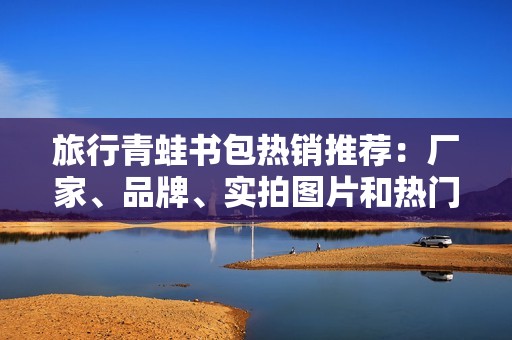 旅行青蛙书包热销推荐：厂家、品牌、实拍图片和热门讨论汇总