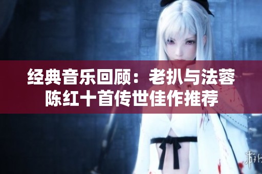 经典音乐回顾：老扒与法蓉陈红十首传世佳作推荐
