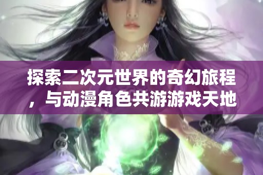 探索二次元世界的奇幻旅程，与动漫角色共游游戏天地！