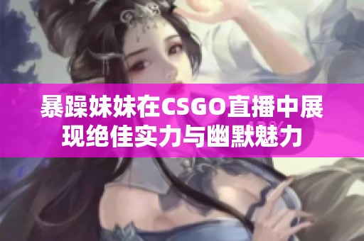 暴躁妹妹在CSGO直播中展现绝佳实力与幽默魅力