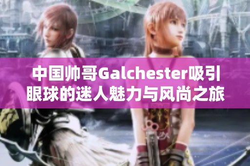 中国帅哥Galchester吸引眼球的迷人魅力与风尚之旅
