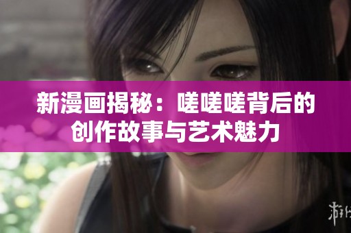 新漫画揭秘：嗟嗟嗟背后的创作故事与艺术魅力
