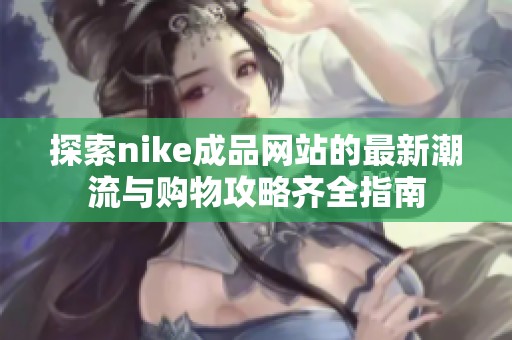 探索nike成品网站的最新潮流与购物攻略齐全指南