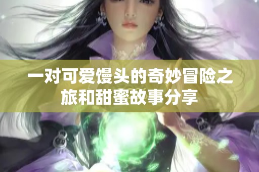 一对可爱馒头的奇妙冒险之旅和甜蜜故事分享