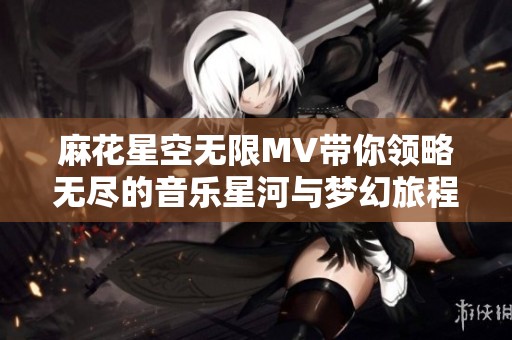 麻花星空无限MV带你领略无尽的音乐星河与梦幻旅程