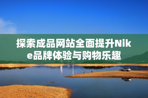 探索成品网站全面提升Nike品牌体验与购物乐趣