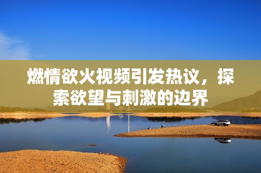 燃情欲火视频引发热议，探索欲望与刺激的边界