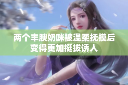 两个丰腴奶咪被温柔抚摸后变得更加挺拔诱人