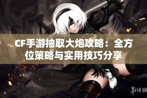 CF手游抽取大炮攻略：全方位策略与实用技巧分享