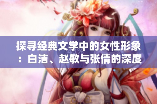 探寻经典文学中的女性形象：白洁、赵敏与张倩的深度解析