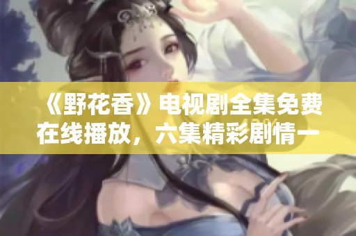 《野花香》电视剧全集免费在线播放，六集精彩剧情一览