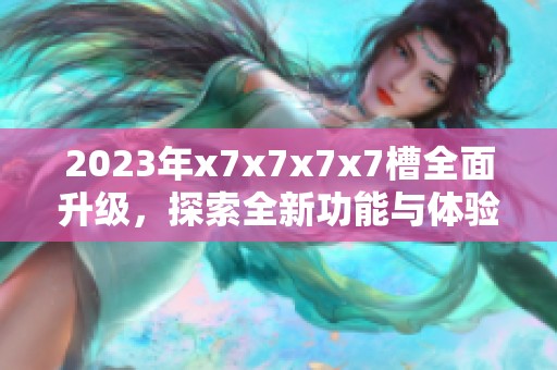 2023年x7x7x7x7槽全面升级，探索全新功能与体验