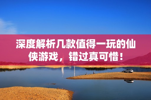 深度解析几款值得一玩的仙侠游戏，错过真可惜！