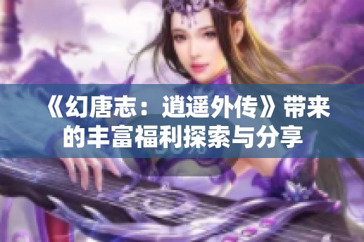 《幻唐志：逍遥外传》带来的丰富福利探索与分享
