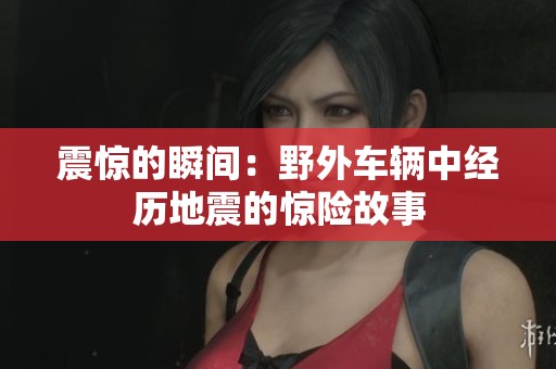 震惊的瞬间：野外车辆中经历地震的惊险故事