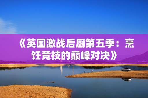 《英国激战后厨第五季：烹饪竞技的巅峰对决》