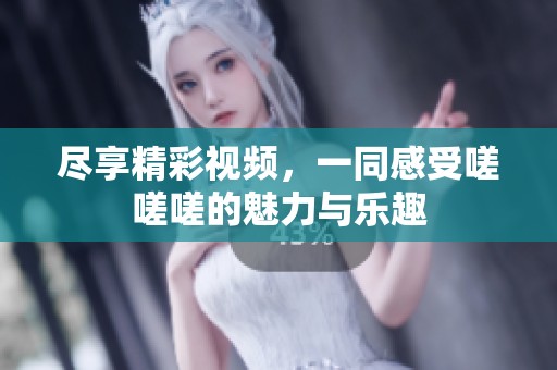 尽享精彩视频，一同感受嗟嗟嗟的魅力与乐趣