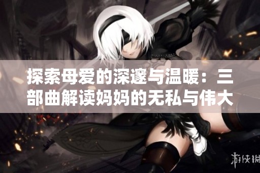 探索母爱的深邃与温暖：三部曲解读妈妈的无私与伟大