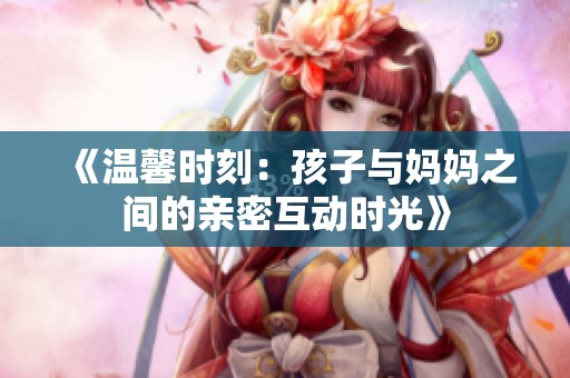 《温馨时刻：孩子与妈妈之间的亲密互动时光》