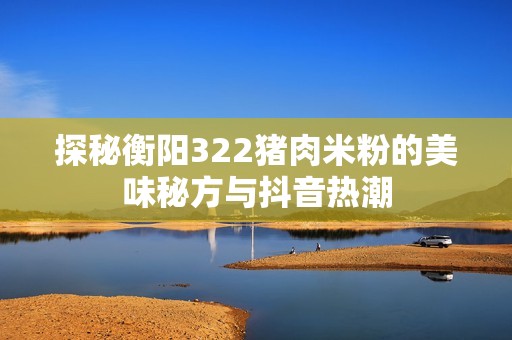 探秘衡阳322猪肉米粉的美味秘方与抖音热潮