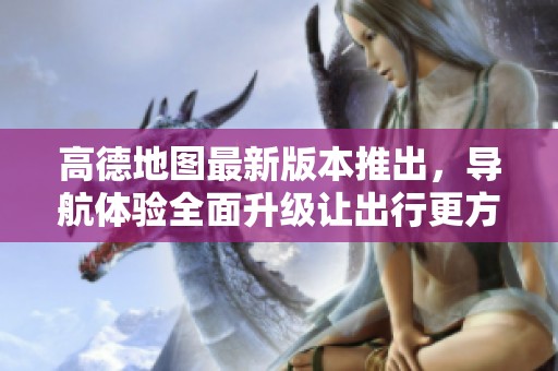 高德地图最新版本推出，导航体验全面升级让出行更方便