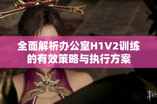 全面解析办公室H1V2训练的有效策略与执行方案