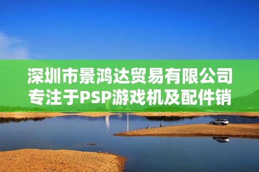 深圳市景鸿达贸易有限公司专注于PSP游戏机及配件销售与服务
