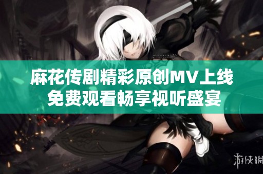 麻花传剧精彩原创MV上线 免费观看畅享视听盛宴