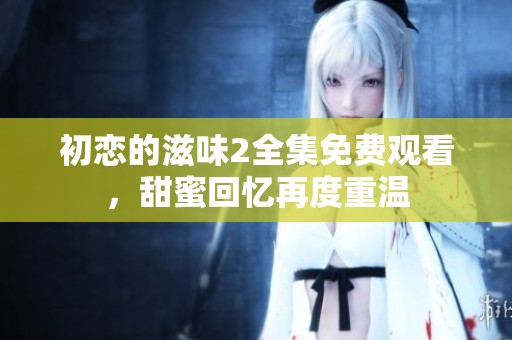 初恋的滋味2全集免费观看，甜蜜回忆再度重温
