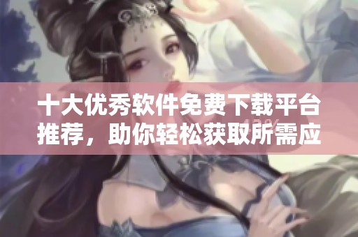 十大优秀软件免费下载平台推荐，助你轻松获取所需应用