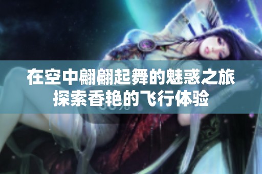 在空中翩翩起舞的魅惑之旅探索香艳的飞行体验