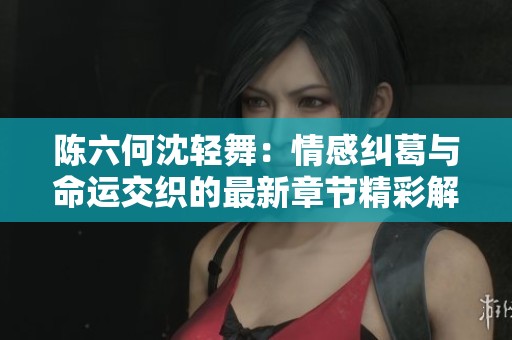 陈六何沈轻舞：情感纠葛与命运交织的最新章节精彩解读