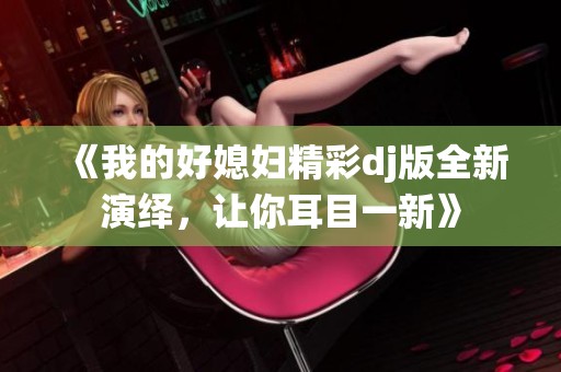 《我的好媳妇精彩dj版全新演绎，让你耳目一新》