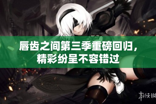 唇齿之间第三季重磅回归，精彩纷呈不容错过
