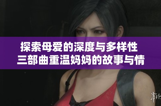 探索母爱的深度与多样性 三部曲重温妈妈的故事与情感