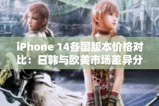 iPhone 14各国版本价格对比：日韩与欧美市场差异分析