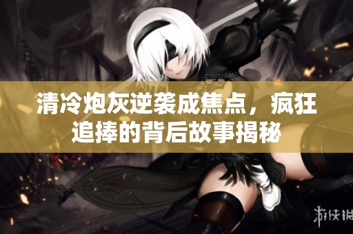清冷炮灰逆袭成焦点，疯狂追捧的背后故事揭秘
