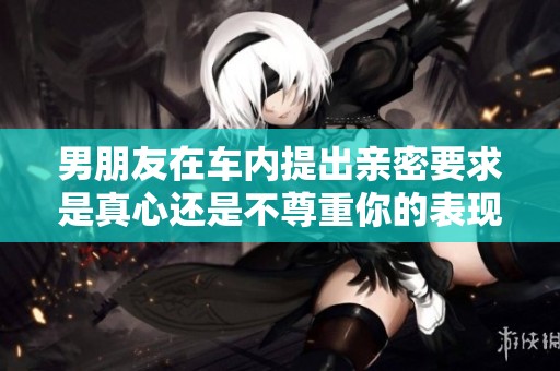 男朋友在车内提出亲密要求是真心还是不尊重你的表现