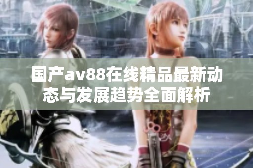 国产av88在线精品最新动态与发展趋势全面解析