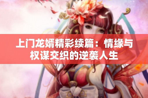 上门龙婿精彩续篇：情缘与权谋交织的逆袭人生
