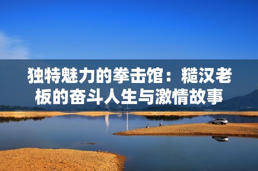 独特魅力的拳击馆：糙汉老板的奋斗人生与激情故事