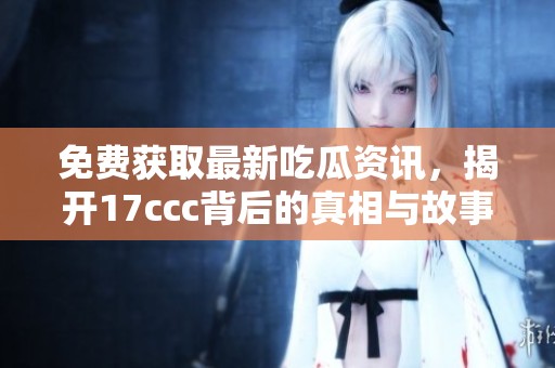免费获取最新吃瓜资讯，揭开17ccc背后的真相与故事