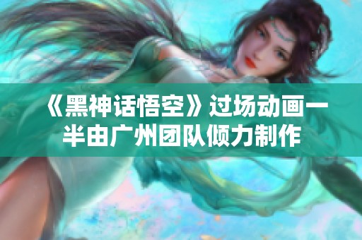 《黑神话悟空》过场动画一半由广州团队倾力制作