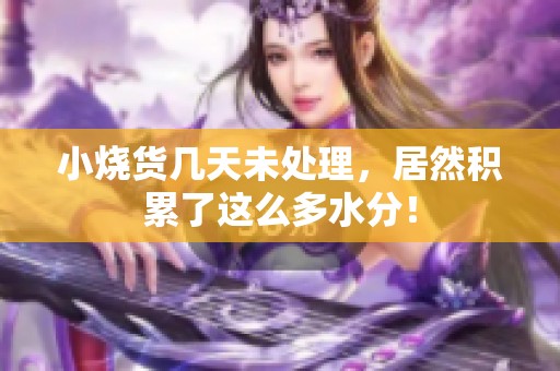 小烧货几天未处理，居然积累了这么多水分！