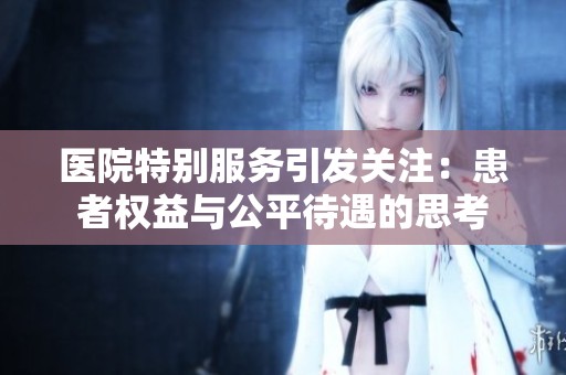 医院特别服务引发关注：患者权益与公平待遇的思考