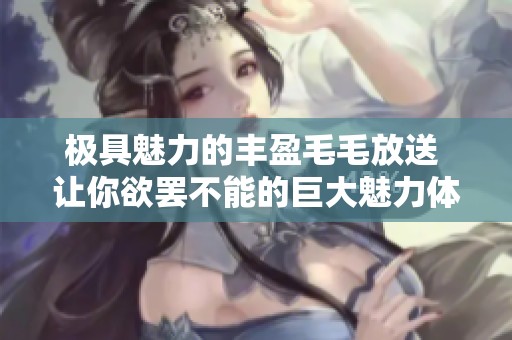 极具魅力的丰盈毛毛放送 让你欲罢不能的巨大魅力体验
