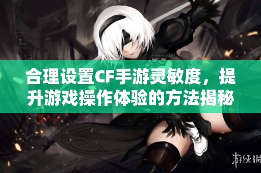 合理设置CF手游灵敏度，提升游戏操作体验的方法揭秘