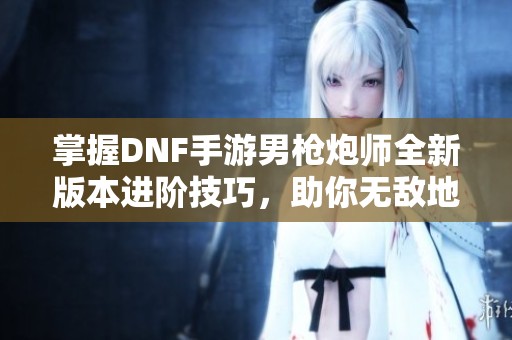 掌握DNF手游男枪炮师全新版本进阶技巧，助你无敌地下城