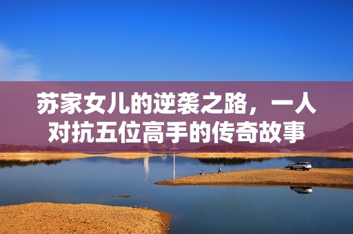 苏家女儿的逆袭之路，一人对抗五位高手的传奇故事