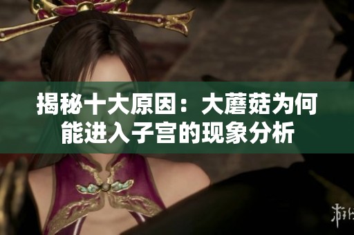揭秘十大原因：大蘑菇为何能进入子宫的现象分析